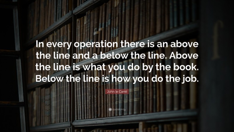 John le Carré Quote: “In every operation there is an above the line and a below the line. Above the line is what you do by the book. Below the line is how you do the job.”