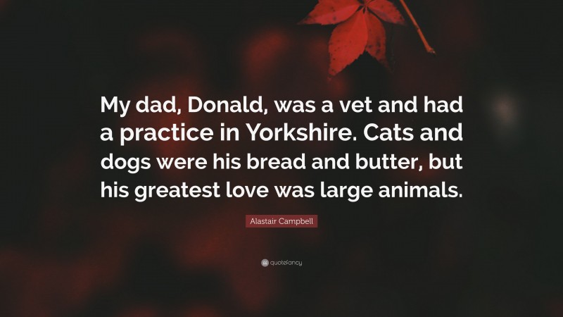 Alastair Campbell Quote: “My dad, Donald, was a vet and had a practice in Yorkshire. Cats and dogs were his bread and butter, but his greatest love was large animals.”