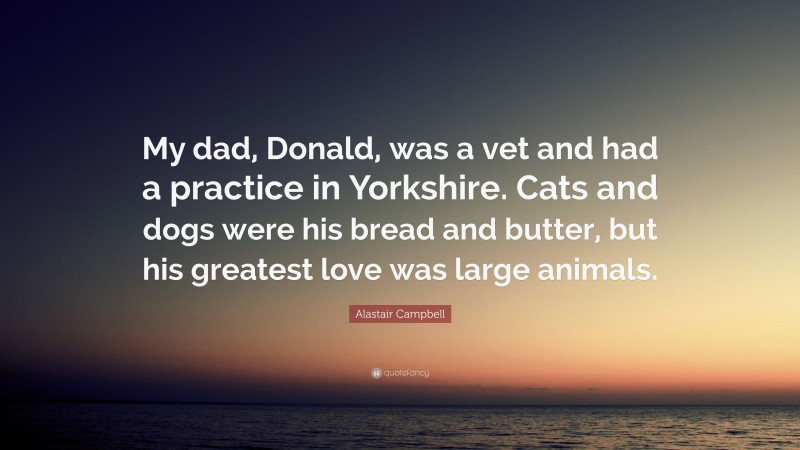 Alastair Campbell Quote: “My dad, Donald, was a vet and had a practice in Yorkshire. Cats and dogs were his bread and butter, but his greatest love was large animals.”