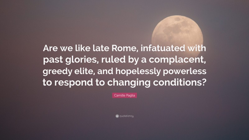 Camille Paglia Quote: “Are we like late Rome, infatuated with past glories, ruled by a complacent, greedy elite, and hopelessly powerless to respond to changing conditions?”