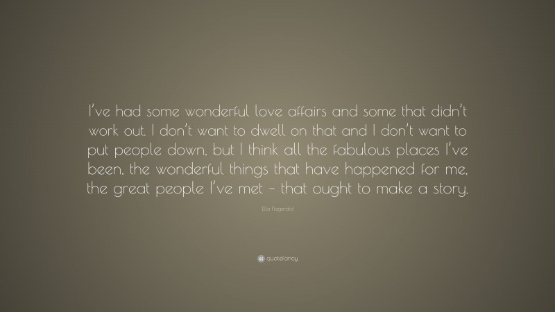 Ella Fitzgerald Quote: “I’ve had some wonderful love affairs and some that didn’t work out. I don’t want to dwell on that and I don’t want to put people down, but I think all the fabulous places I’ve been, the wonderful things that have happened for me, the great people I’ve met – that ought to make a story.”