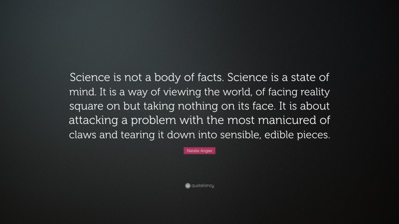 Natalie Angier Quote: “Science is not a body of facts. Science is a state of mind. It is a way of viewing the world, of facing reality square on but taking nothing on its face. It is about attacking a problem with the most manicured of claws and tearing it down into sensible, edible pieces.”
