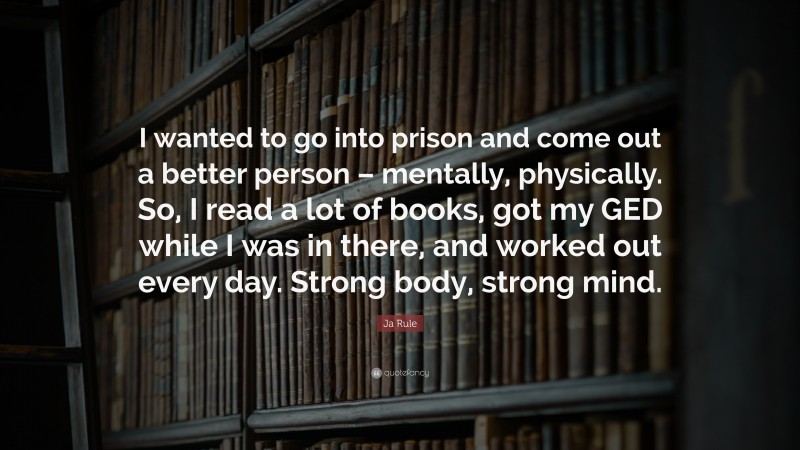 Ja Rule Quote: “I wanted to go into prison and come out a better person – mentally, physically. So, I read a lot of books, got my GED while I was in there, and worked out every day. Strong body, strong mind.”