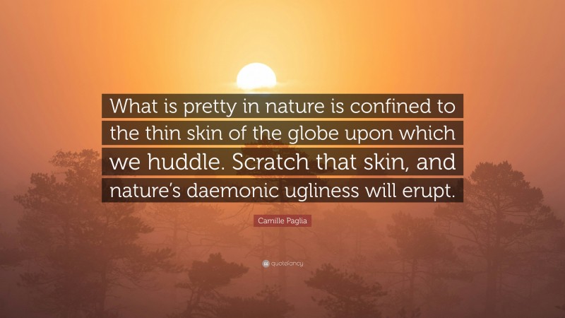 Camille Paglia Quote: “What is pretty in nature is confined to the thin skin of the globe upon which we huddle. Scratch that skin, and nature’s daemonic ugliness will erupt.”