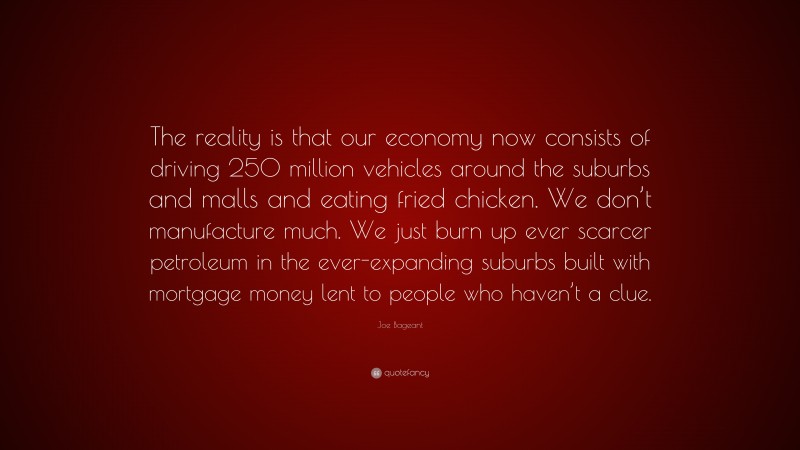 Joe Bageant Quote: “The reality is that our economy now consists of driving 250 million vehicles around the suburbs and malls and eating fried chicken. We don’t manufacture much. We just burn up ever scarcer petroleum in the ever-expanding suburbs built with mortgage money lent to people who haven’t a clue.”