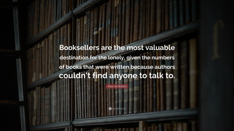 Alain de Botton Quote: “Booksellers are the most valuable destination for the lonely, given the numbers of books that were written because authors couldn’t find anyone to talk to.”