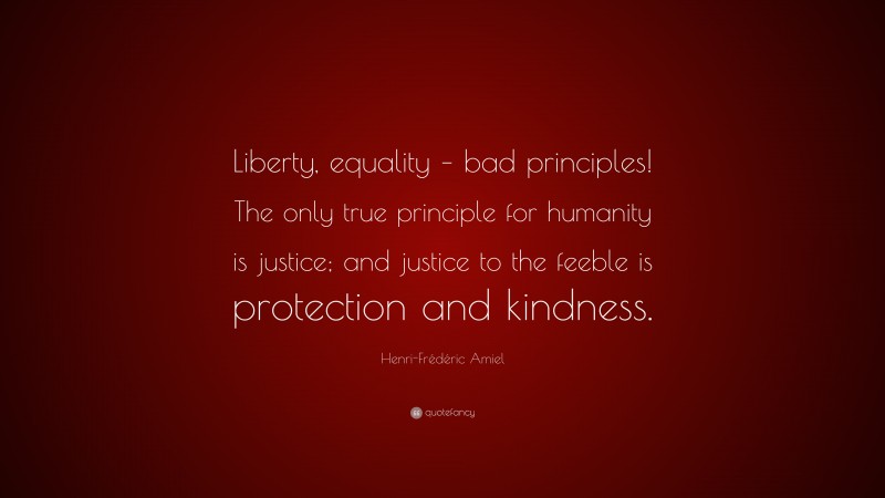 Henri-Frédéric Amiel Quote: “Liberty, equality – bad principles! The only true principle for humanity is justice; and justice to the feeble is protection and kindness.”