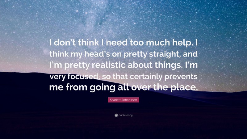 Scarlett Johansson Quote: “I don’t think I need too much help. I think my head’s on pretty straight, and I’m pretty realistic about things. I’m very focused, so that certainly prevents me from going all over the place.”