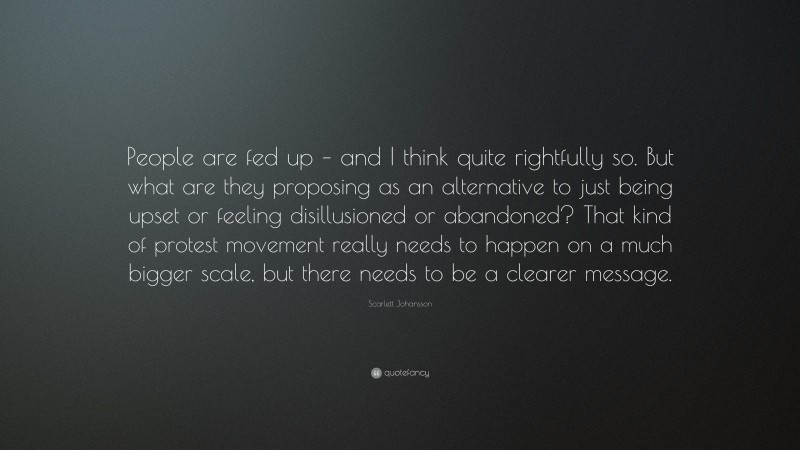 Scarlett Johansson Quote: “People are fed up – and I think quite rightfully so. But what are they proposing as an alternative to just being upset or feeling disillusioned or abandoned? That kind of protest movement really needs to happen on a much bigger scale, but there needs to be a clearer message.”