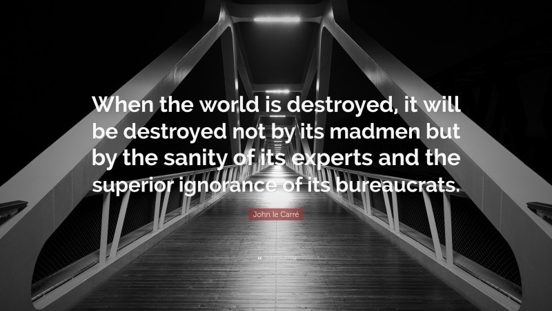 John le Carré Quote: “When the world is destroyed, it will be destroyed not by its madmen but by the sanity of its experts and the superior ignorance of its bureaucrats.”