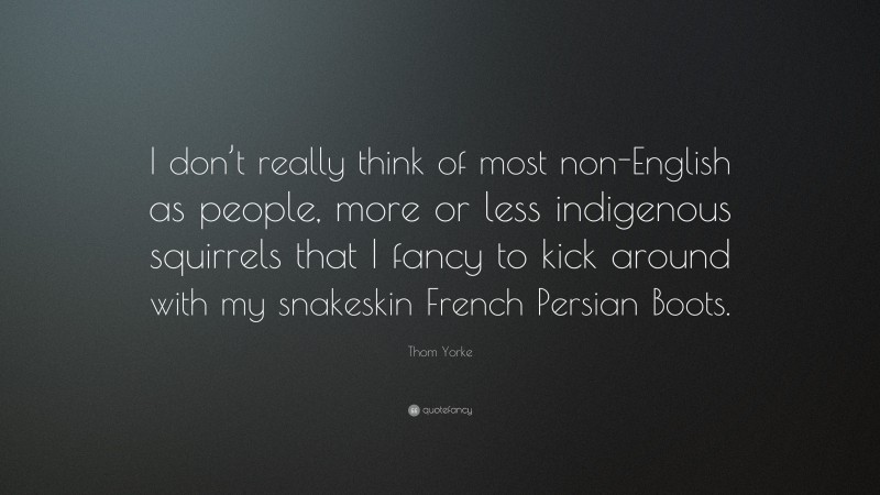 Thom Yorke Quote: “I don’t really think of most non-English as people, more or less indigenous squirrels that I fancy to kick around with my snakeskin French Persian Boots.”