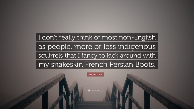 Thom Yorke Quote: “I don’t really think of most non-English as people, more or less indigenous squirrels that I fancy to kick around with my snakeskin French Persian Boots.”