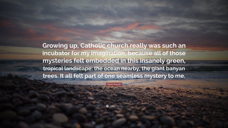 Karen Russell Quote: “Growing up, Catholic church really was such an incubator for my imagination, because all of those mysteries felt embedded in this insanely green, tropical landscape: the ocean nearby, the giant banyan trees. It all felt part of one seamless mystery to me.”