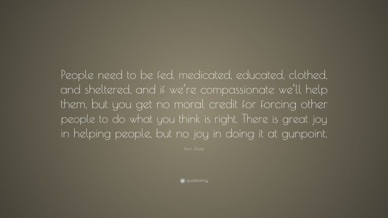 Penn Jillette Quote: “People need to be fed, medicated, educated, clothed, and sheltered, and if we’re compassionate we’ll help them, but you get no moral credit for forcing other people to do what you think is right. There is great joy in helping people, but no joy in doing it at gunpoint.”