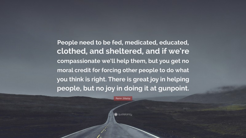 Penn Jillette Quote: “People need to be fed, medicated, educated, clothed, and sheltered, and if we’re compassionate we’ll help them, but you get no moral credit for forcing other people to do what you think is right. There is great joy in helping people, but no joy in doing it at gunpoint.”
