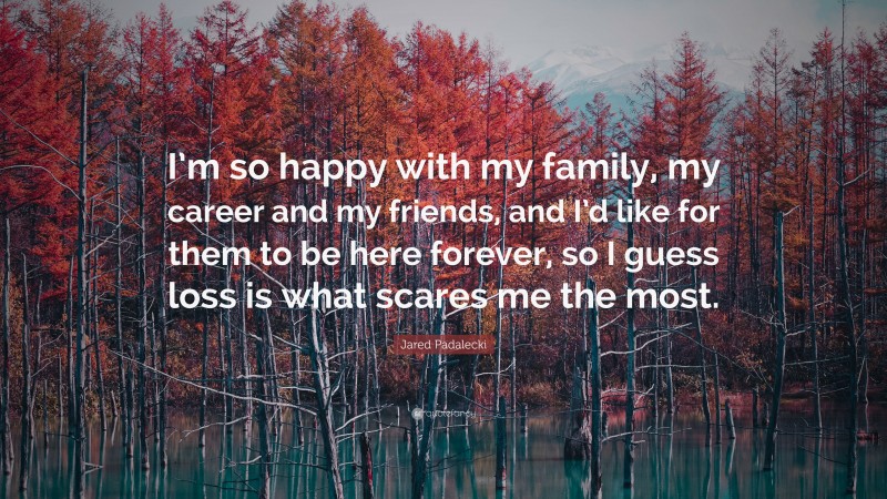 Jared Padalecki Quote: “I’m so happy with my family, my career and my friends, and I’d like for them to be here forever, so I guess loss is what scares me the most.”