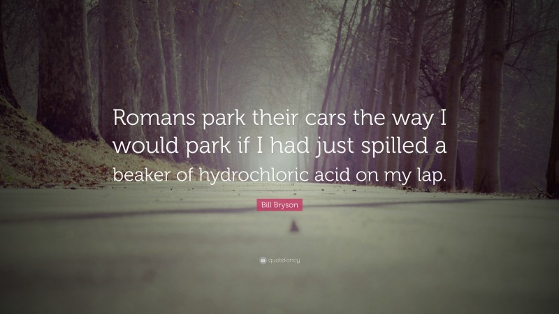 Bill Bryson Quote: “Romans park their cars the way I would park if I had just spilled a beaker of hydrochloric acid on my lap.”