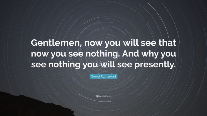 Ernest Rutherford Quote: “Gentlemen, now you will see that now you see nothing. And why you see nothing you will see presently.”