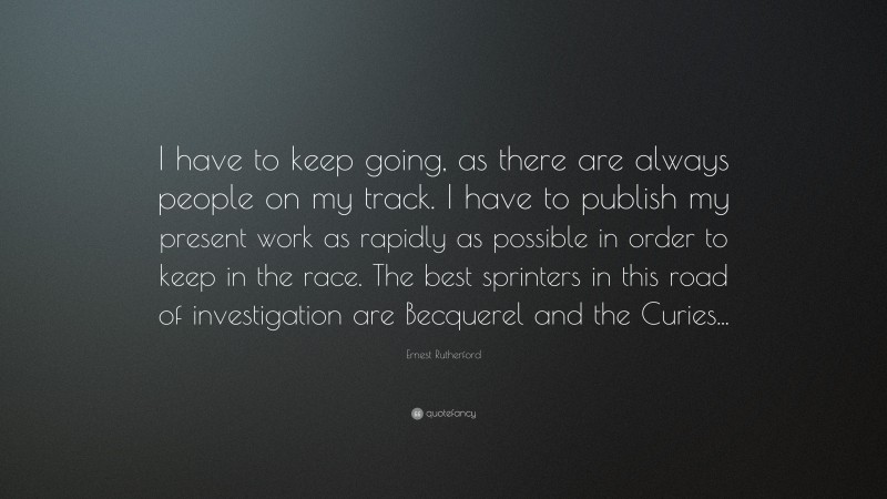 Ernest Rutherford Quote: “I have to keep going, as there are always people on my track. I have to publish my present work as rapidly as possible in order to keep in the race. The best sprinters in this road of investigation are Becquerel and the Curies...”