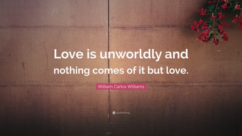 William Carlos Williams Quote: “Love is unworldly and nothing comes of it but love.”