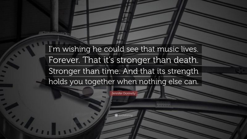 Jennifer Donnelly Quote: “I’m wishing he could see that music lives. Forever. That it’s stronger than death. Stronger than time. And that its strength holds you together when nothing else can.”