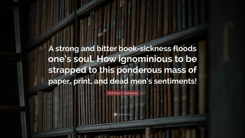 Nicholas A. Basbanes Quote: “A strong and bitter book-sickness floods one’s soul. How ignominious to be strapped to this ponderous mass of paper, print, and dead men’s sentiments!”