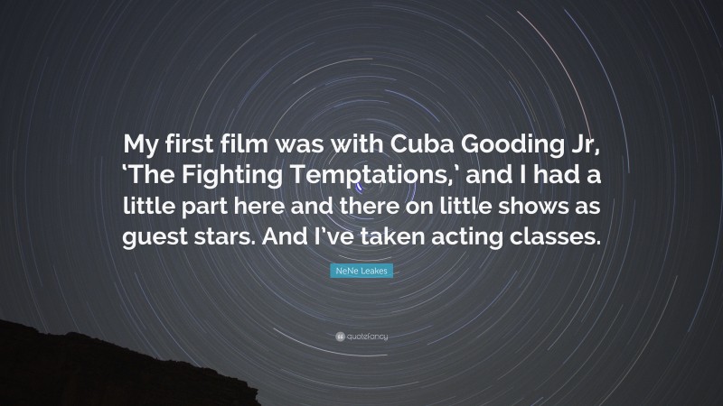 NeNe Leakes Quote: “My first film was with Cuba Gooding Jr, ‘The Fighting Temptations,’ and I had a little part here and there on little shows as guest stars. And I’ve taken acting classes.”