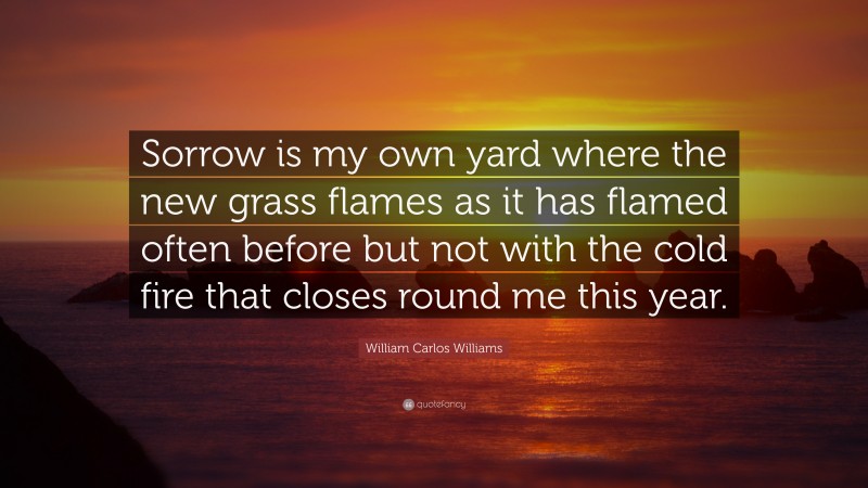 William Carlos Williams Quote: “Sorrow is my own yard where the new grass flames as it has flamed often before but not with the cold fire that closes round me this year.”
