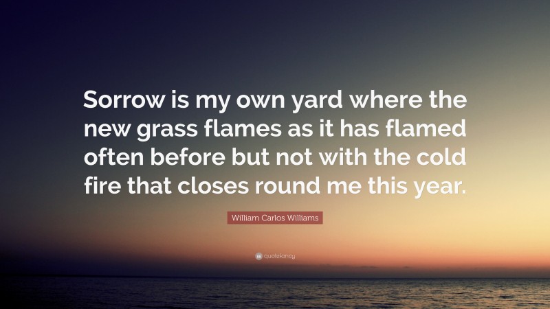 William Carlos Williams Quote: “Sorrow is my own yard where the new grass flames as it has flamed often before but not with the cold fire that closes round me this year.”