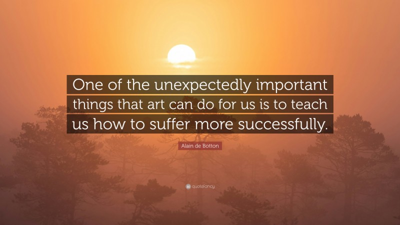 Alain de Botton Quote: “One of the unexpectedly important things that art can do for us is to teach us how to suffer more successfully.”