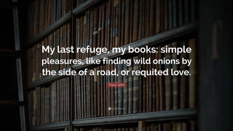 Tracy Letts Quote: “My last refuge, my books: simple pleasures, like finding wild onions by the side of a road, or requited love.”