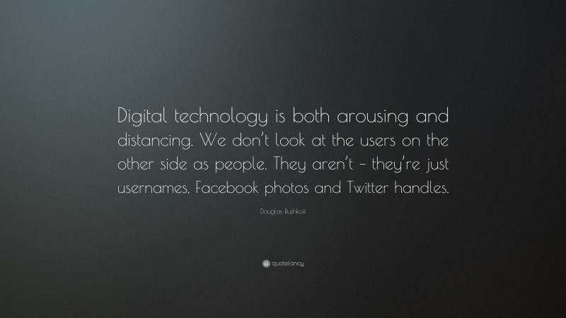 Douglas Rushkoff Quote: “Digital technology is both arousing and distancing. We don’t look at the users on the other side as people. They aren’t – they’re just usernames, Facebook photos and Twitter handles.”