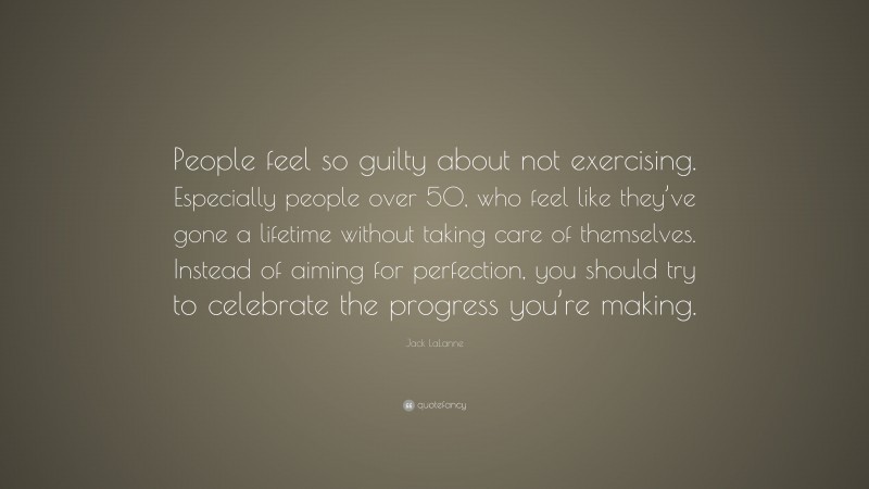Jack LaLanne Quote: “People feel so guilty about not exercising. Especially people over 50, who feel like they’ve gone a lifetime without taking care of themselves. Instead of aiming for perfection, you should try to celebrate the progress you’re making.”