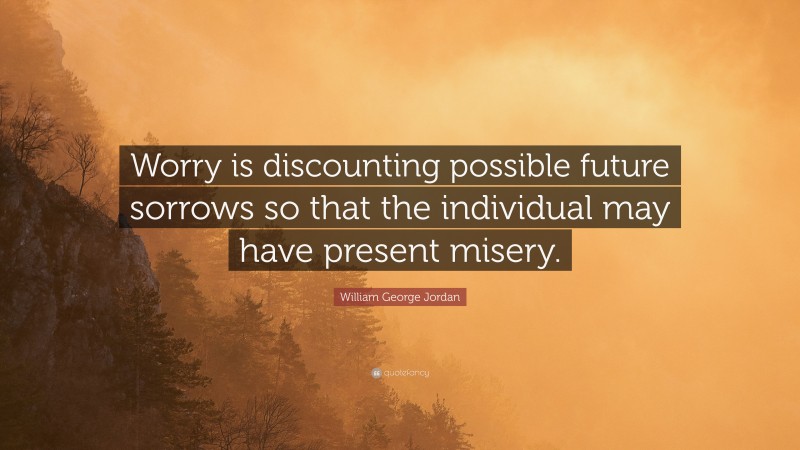 William George Jordan Quote: “Worry is discounting possible future sorrows so that the individual may have present misery.”