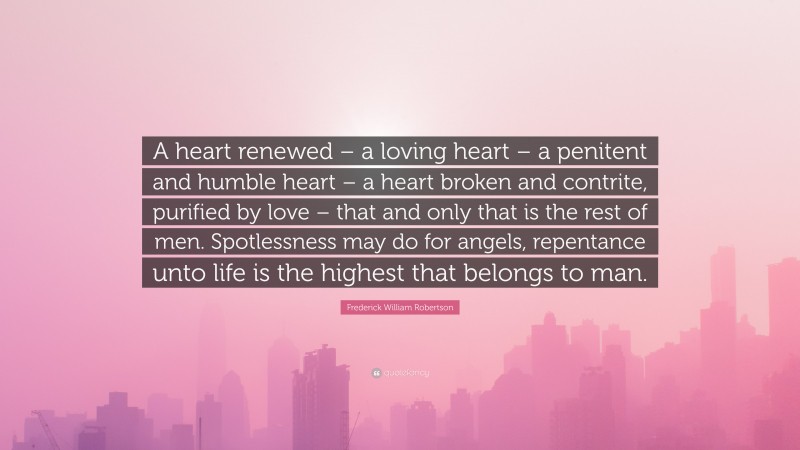 Frederick William Robertson Quote: “A heart renewed – a loving heart – a penitent and humble heart – a heart broken and contrite, purified by love – that and only that is the rest of men. Spotlessness may do for angels, repentance unto life is the highest that belongs to man.”