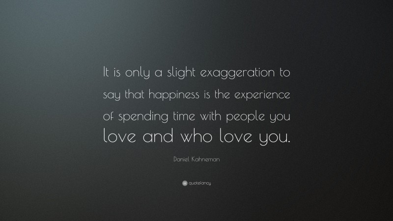 Daniel Kahneman Quote: “It is only a slight exaggeration to say that happiness is the experience of spending time with people you love and who love you.”