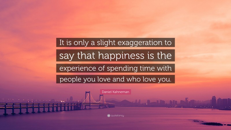 Daniel Kahneman Quote: “It is only a slight exaggeration to say that happiness is the experience of spending time with people you love and who love you.”