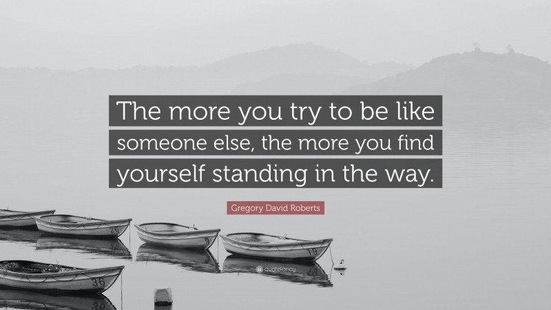 Gregory David Roberts Quote: “The more you try to be like someone else, the more you find yourself standing in the way.”
