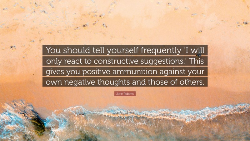 Jane Roberts Quote: “You should tell yourself frequently ‘I will only react to constructive suggestions.’ This gives you positive ammunition against your own negative thoughts and those of others.”
