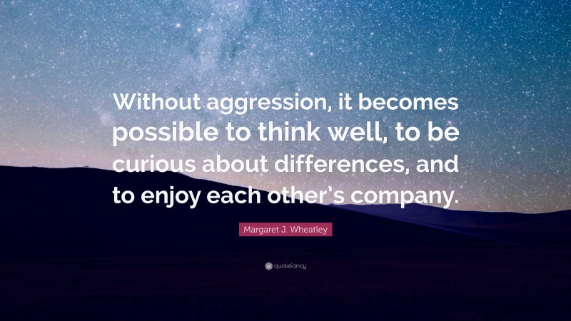 Margaret J. Wheatley Quote: “Without aggression, it becomes possible to think well, to be curious about differences, and to enjoy each other’s company.”