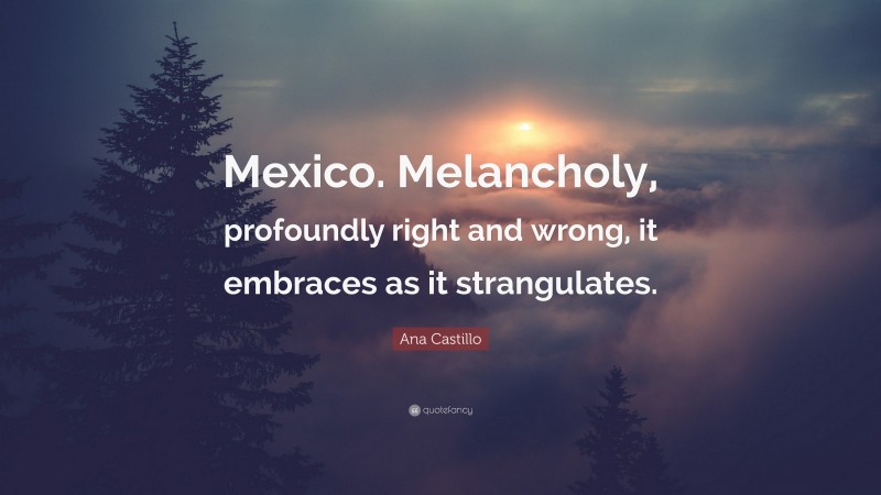 Ana Castillo Quote: “Mexico. Melancholy, profoundly right and wrong, it embraces as it strangulates.”