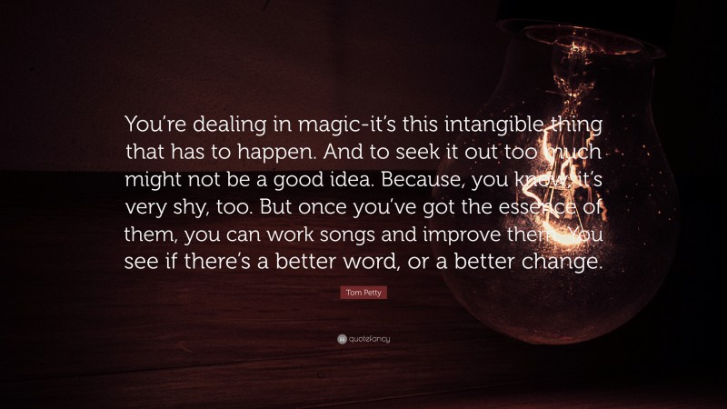 Tom Petty Quote: “You’re dealing in magic-it’s this intangible thing that has to happen. And to seek it out too much might not be a good idea. Because, you know, it’s very shy, too. But once you’ve got the essence of them, you can work songs and improve them. You see if there’s a better word, or a better change.”