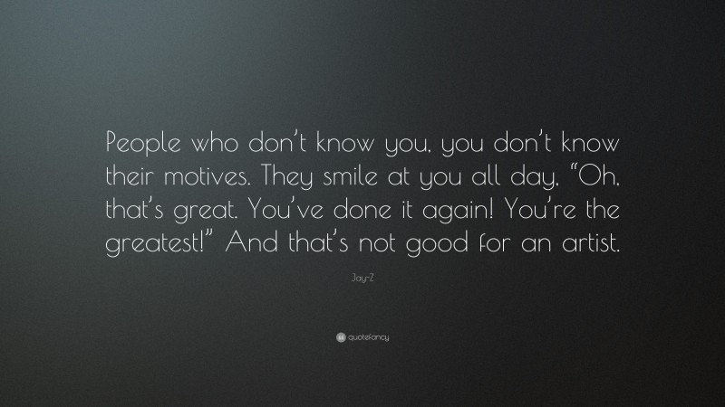 Jay-Z Quote: “People who don’t know you, you don’t know their motives. They smile at you all day, “Oh, that’s great. You’ve done it again! You’re the greatest!” And that’s not good for an artist.”