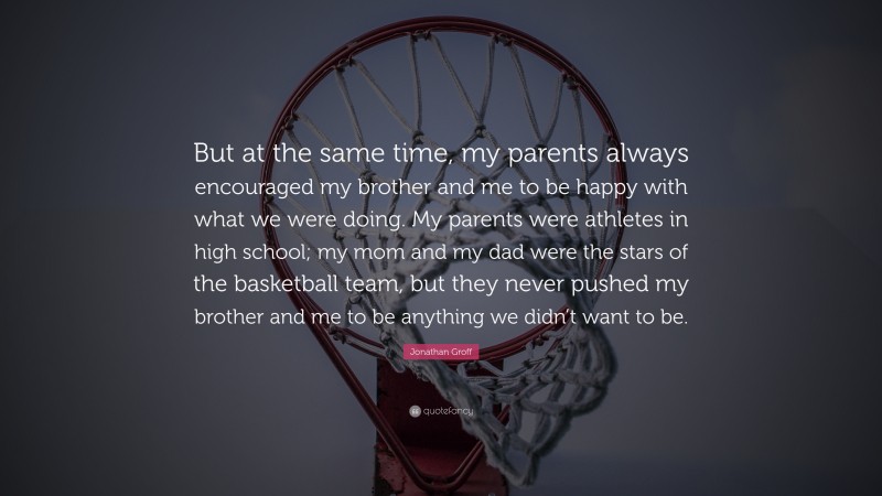 Jonathan Groff Quote: “But at the same time, my parents always encouraged my brother and me to be happy with what we were doing. My parents were athletes in high school; my mom and my dad were the stars of the basketball team, but they never pushed my brother and me to be anything we didn’t want to be.”