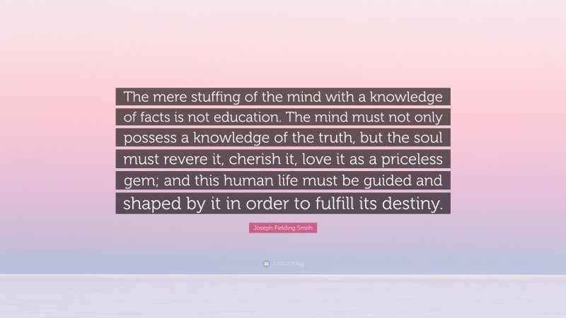 Joseph Fielding Smith Quote: “The mere stuffing of the mind with a knowledge of facts is not education. The mind must not only possess a knowledge of the truth, but the soul must revere it, cherish it, love it as a priceless gem; and this human life must be guided and shaped by it in order to fulfill its destiny.”