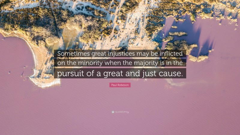 Paul Robeson Quote: “Sometimes great injustices may be inflicted on the minority when the majority is in the pursuit of a great and just cause.”