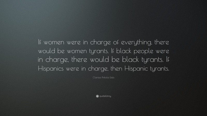 Clarissa Pinkola Estés Quote: “If women were in charge of everything, there would be women tyrants. If black people were in charge, there would be black tyrants. If Hispanics were in charge, then Hispanic tyrants.”