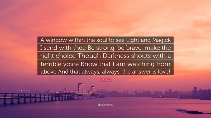 P.C. Cast Quote: “A window within the soul to see Light and Magick I send with thee Be strong, be brave, make the right choice Though Darkness shouts with a terrible voice Know that I am watching from above And that always, always, the answer is love!”