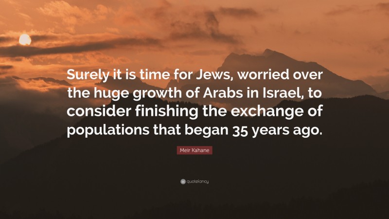 Meir Kahane Quote: “Surely it is time for Jews, worried over the huge growth of Arabs in Israel, to consider finishing the exchange of populations that began 35 years ago.”