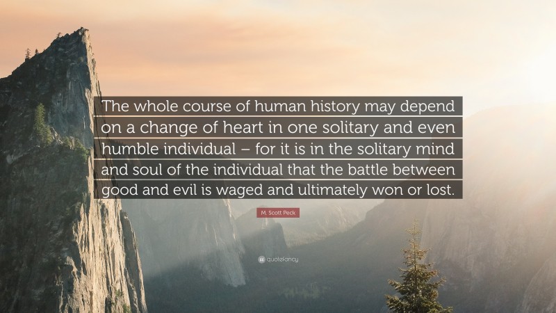M. Scott Peck Quote: “The whole course of human history may depend on a change of heart in one solitary and even humble individual – for it is in the solitary mind and soul of the individual that the battle between good and evil is waged and ultimately won or lost.”